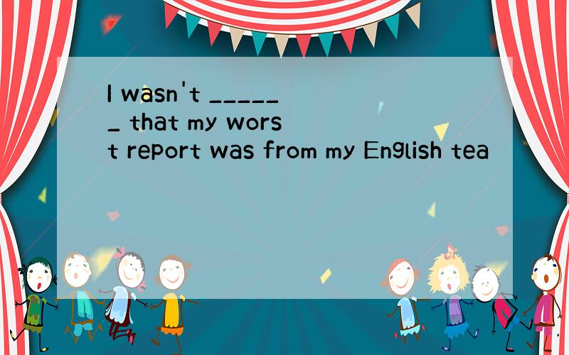 I wasn't ______ that my worst report was from my English tea