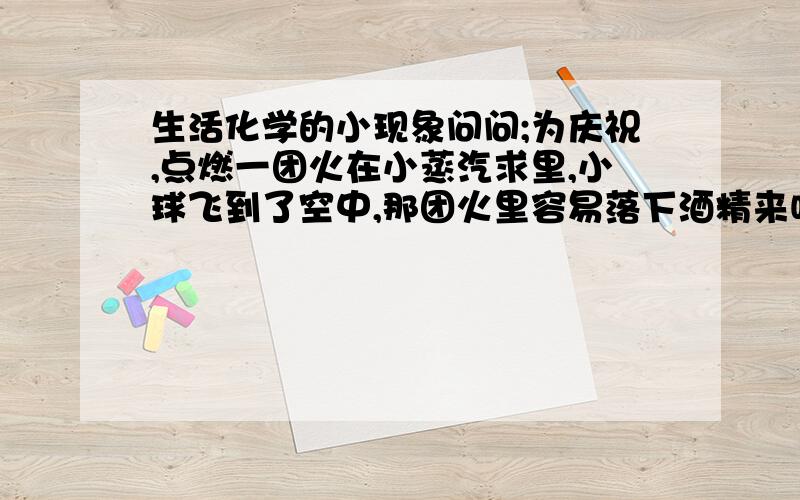 生活化学的小现象问问;为庆祝,点燃一团火在小蒸汽求里,小球飞到了空中,那团火里容易落下酒精来吗?落到地面温度会很高吗?容