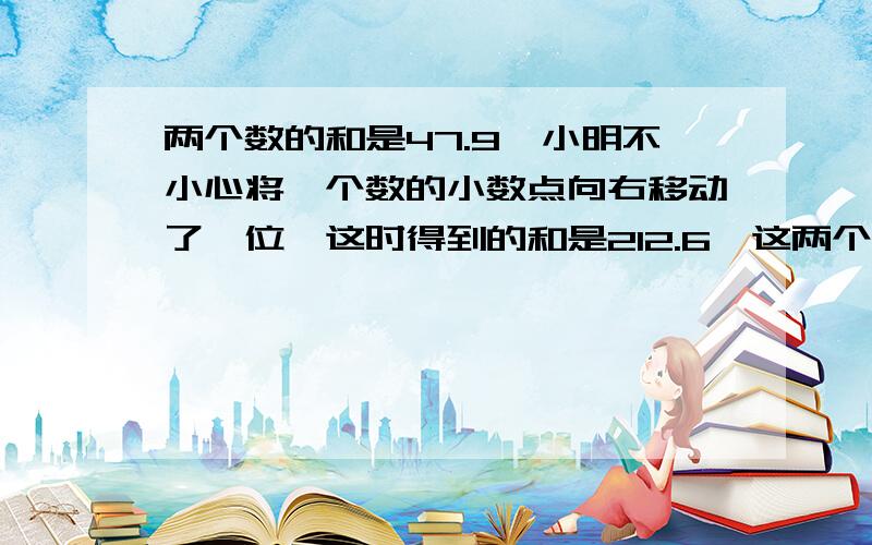 两个数的和是47.9,小明不小心将一个数的小数点向右移动了一位,这时得到的和是212.6,这两个数原来各是几