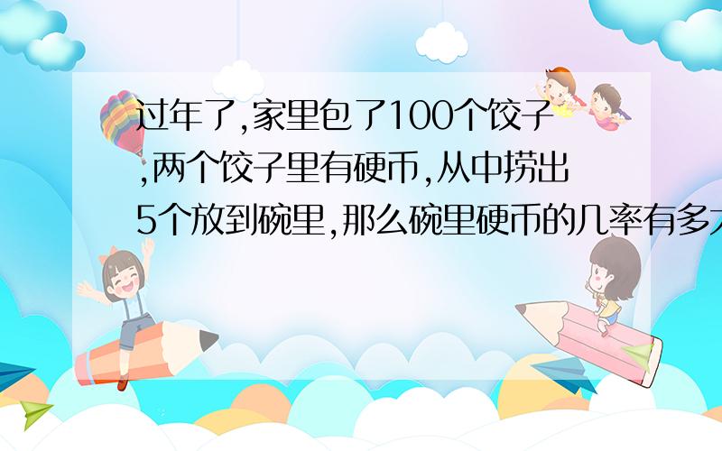 过年了,家里包了100个饺子,两个饺子里有硬币,从中捞出5个放到碗里,那么碗里硬币的几率有多大