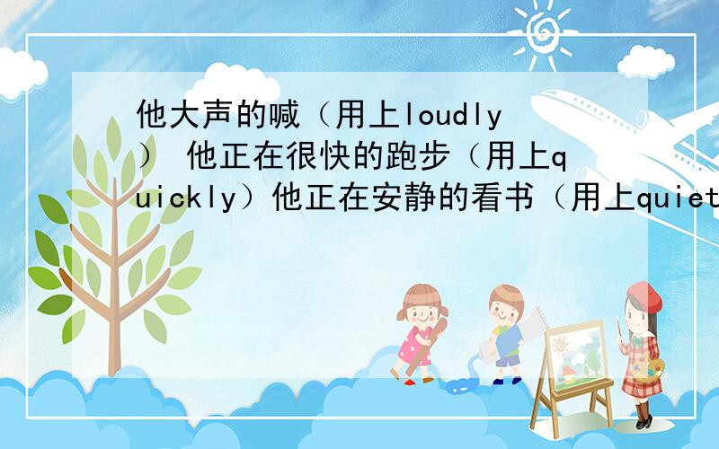 他大声的喊（用上loudly） 他正在很快的跑步（用上quickly）他正在安静的看书（用上quietly）