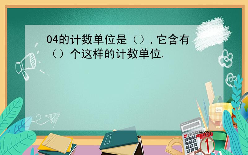 04的计数单位是（）,它含有（）个这样的计数单位.