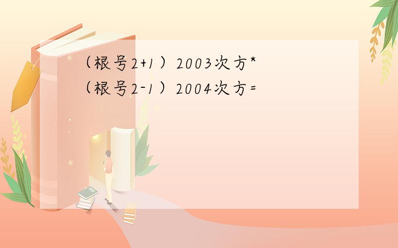 （根号2+1）2003次方*（根号2-1）2004次方=