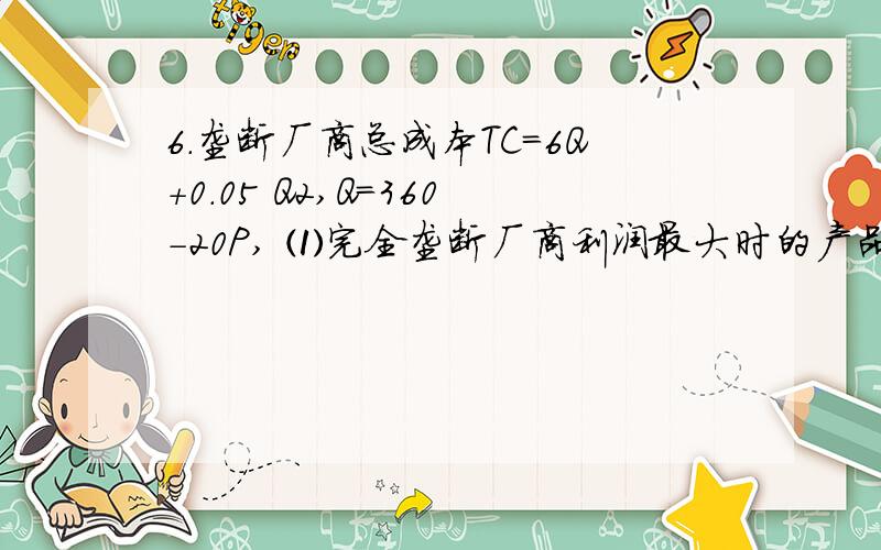 6.垄断厂商总成本TC=6Q+0.05 Q2,Q=360-20P, ⑴完全垄断厂商利润最大时的产品价格、产量和利润? ∏