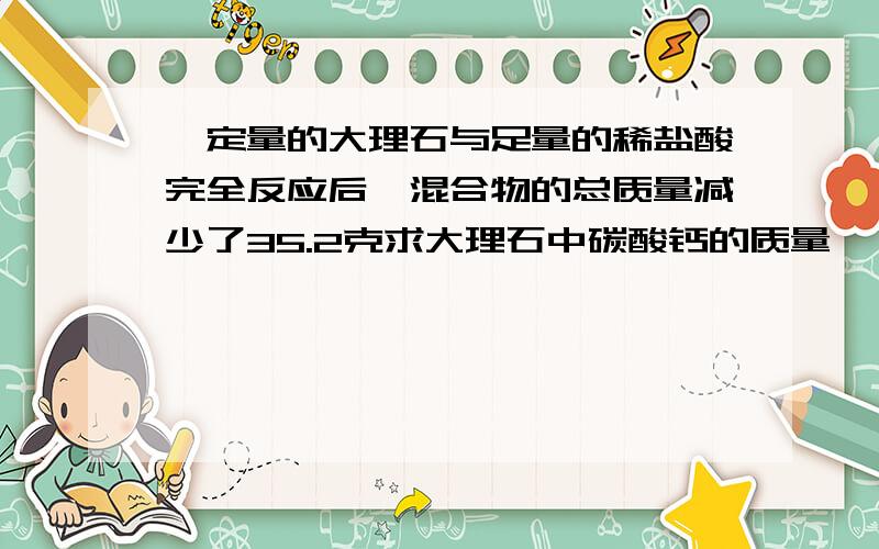 一定量的大理石与足量的稀盐酸完全反应后,混合物的总质量减少了35.2克求大理石中碳酸钙的质量