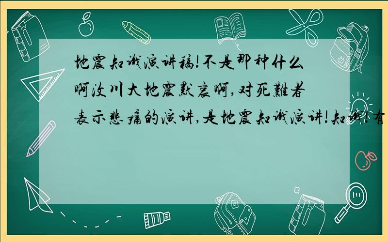 地震知识演讲稿!不是那种什么啊汶川大地震默哀啊,对死难者表示悲痛的演讲,是地震知识演讲!知识!有两个人的更好!是演讲稿,