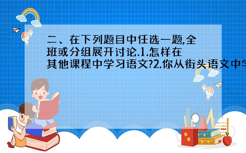 二、在下列题目中任选一题,全班或分组展开讨论.1.怎样在其他课程中学习语文?2.你从街头语文中学到