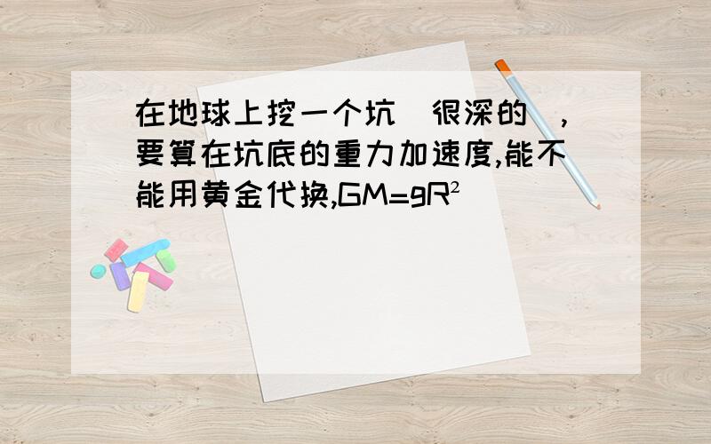 在地球上挖一个坑（很深的）,要算在坑底的重力加速度,能不能用黄金代换,GM=gR²