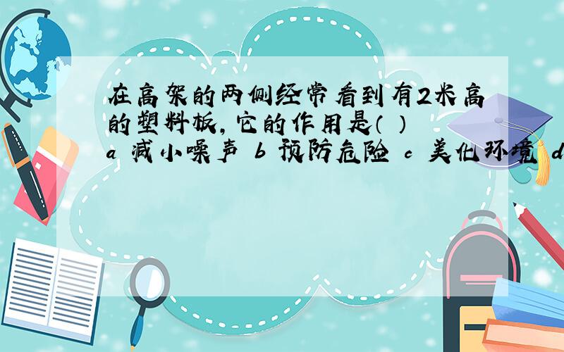 在高架的两侧经常看到有2米高的塑料板,它的作用是（ ） a 减小噪声 b 预防危险 c 美化环境 d 以上都是