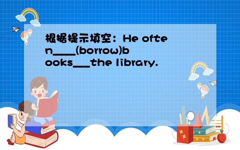 根据提示填空：He often____(borrow)books___the library.