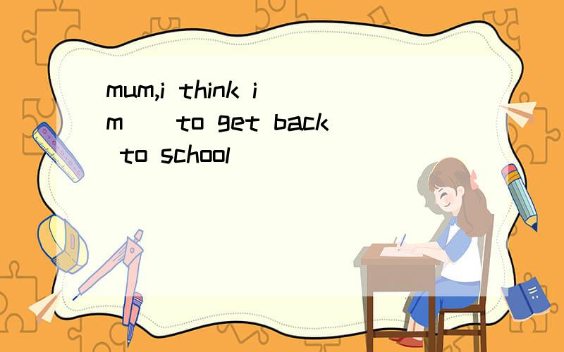 mum,i think i`m()to get back to school