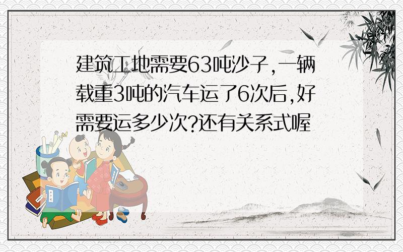 建筑工地需要63吨沙子,一辆载重3吨的汽车运了6次后,好需要运多少次?还有关系式喔