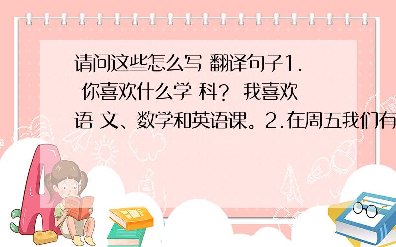 请问这些怎么写 翻译句子1. 你喜欢什么学 科？ 我喜欢语 文、数学和英语课。2.在周五我们有六节课。3.今天上午你有什