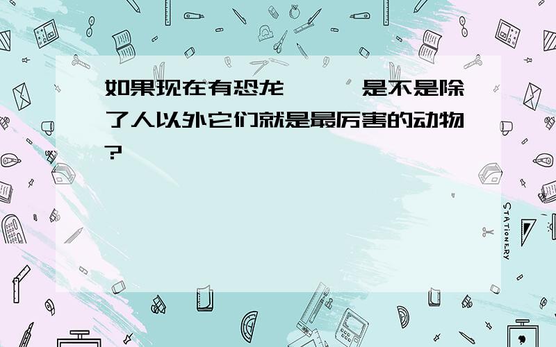 如果现在有恐龙```是不是除了人以外它们就是最厉害的动物?