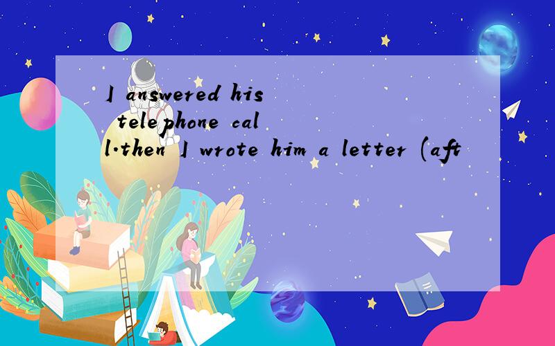 I answered his telephone call.then I wrote him a letter (aft