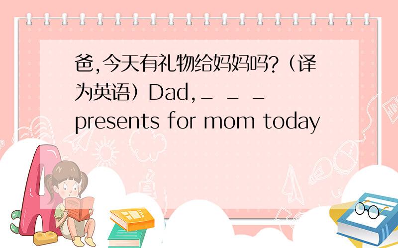 爸,今天有礼物给妈妈吗?（译为英语）Dad,_ _ _ presents for mom today