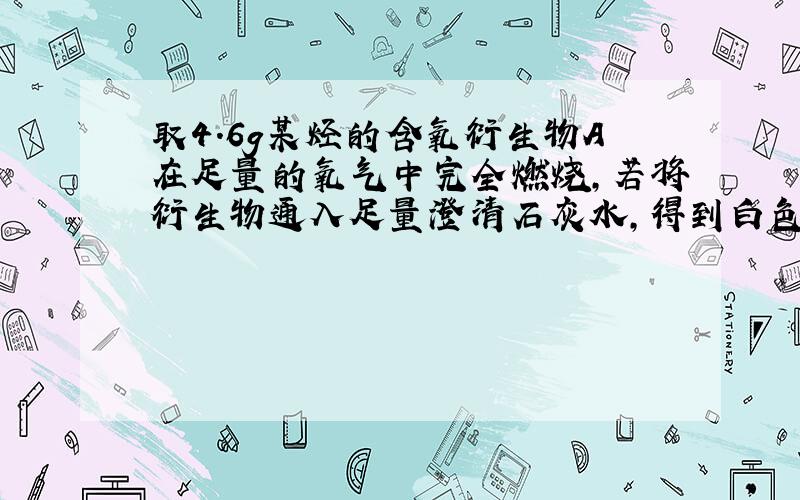 取4.6g某烃的含氧衍生物A在足量的氧气中完全燃烧,若将衍生物通入足量澄清石灰水,得到白色沉淀20g；若用碱石灰吸收燃烧