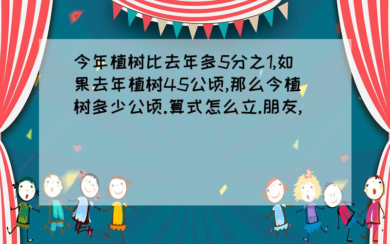 今年植树比去年多5分之1,如果去年植树45公顷,那么今植树多少公顷.算式怎么立.朋友,