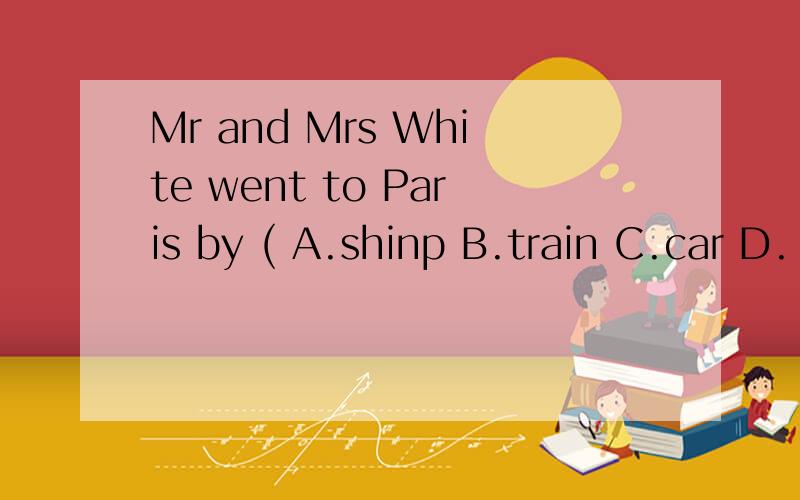 Mr and Mrs White went to Paris by ( A.shinp B.train C.car D.