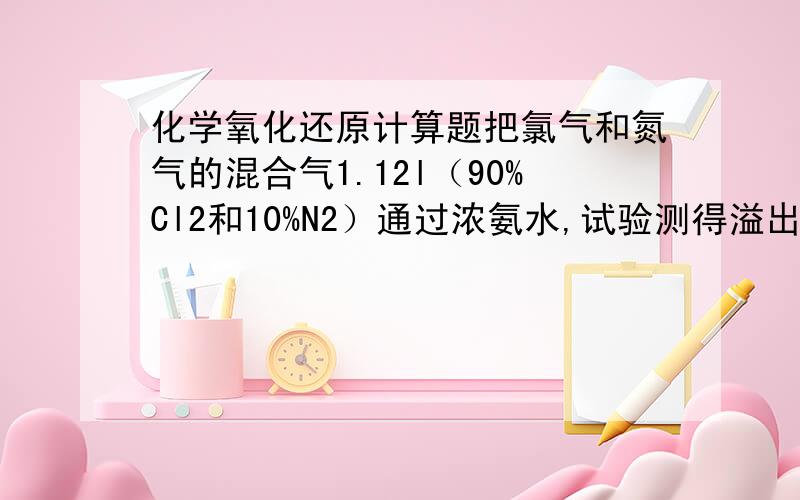 化学氧化还原计算题把氯气和氮气的混合气1.12l（90%Cl2和10%N2）通过浓氨水,试验测得溢出的气体（除氨气）体积