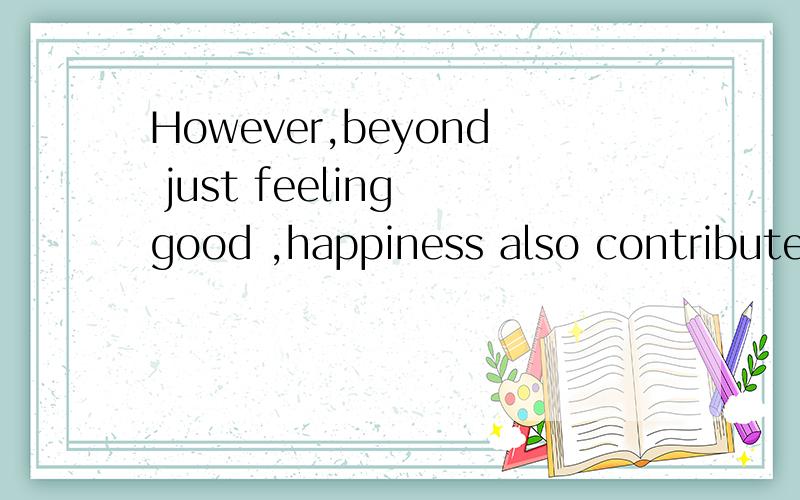 However,beyond just feeling good ,happiness also contributes