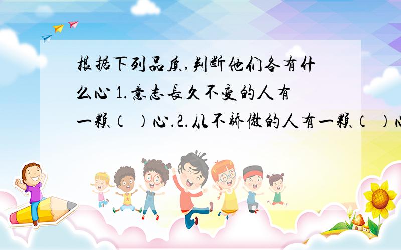 根据下列品质,判断他们各有什么心 1.意志长久不变的人有一颗（ ）心.2.从不骄傲的人有一颗（ ）心.3