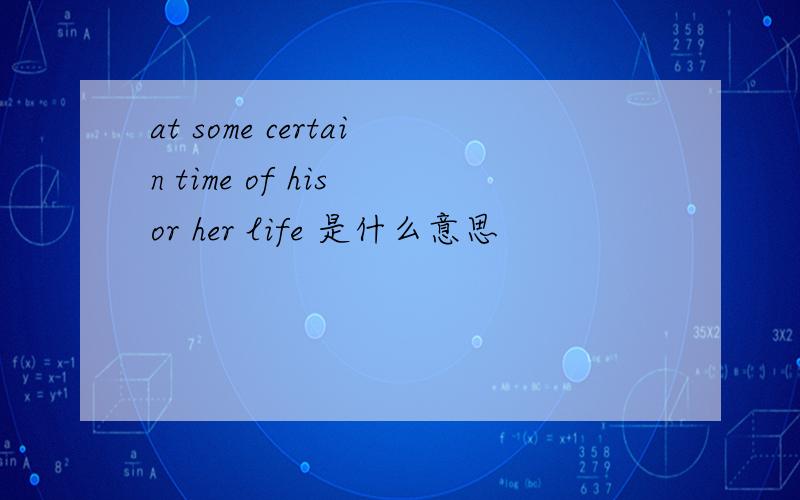 at some certain time of his or her life 是什么意思