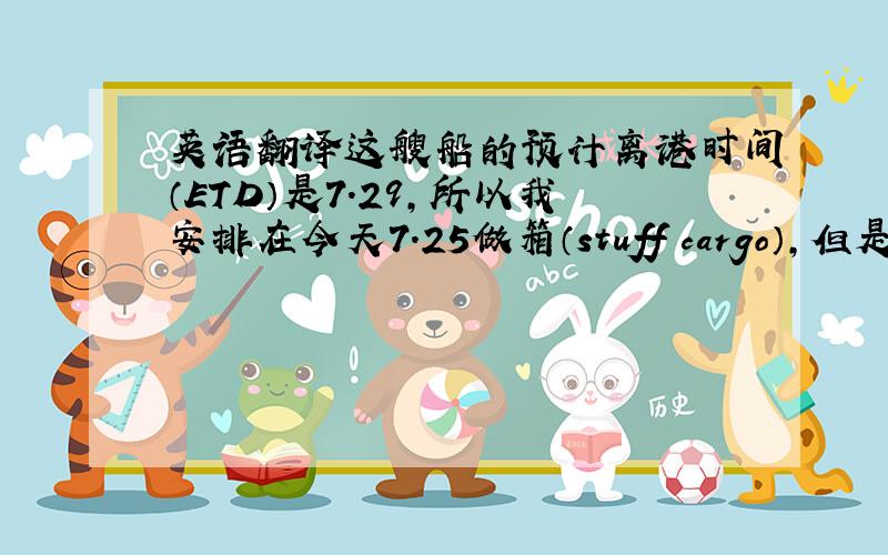 英语翻译这艘船的预计离港时间（ETD）是7.29,所以我安排在今天7.25做箱（stuff cargo）,但是很意外港区