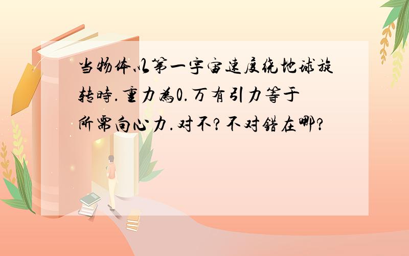 当物体以第一宇宙速度绕地球旋转时.重力为0.万有引力等于所需向心力.对不?不对错在哪?