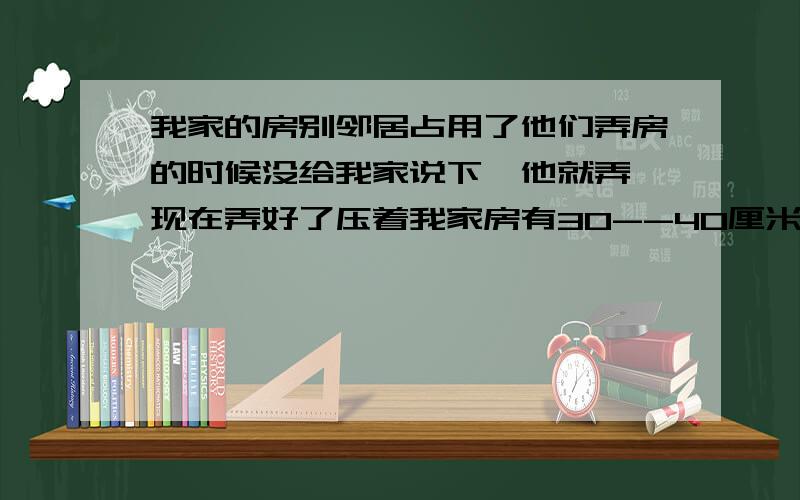 我家的房别邻居占用了他们弄房的时候没给我家说下,他就弄,现在弄好了压着我家房有30--40厘米,他们压着我的房,他还不讲