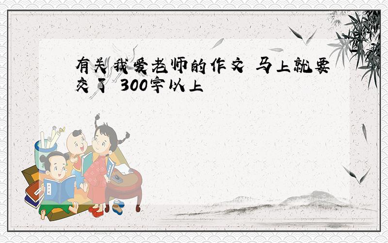 有关我爱老师的作文 马上就要交了 300字以上