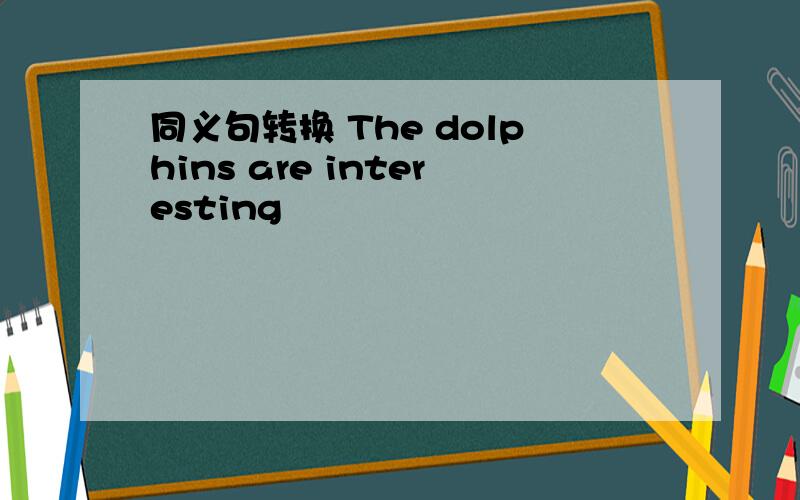 同义句转换 The dolphins are interesting