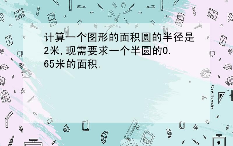 计算一个图形的面积圆的半径是2米,现需要求一个半圆的0.65米的面积.