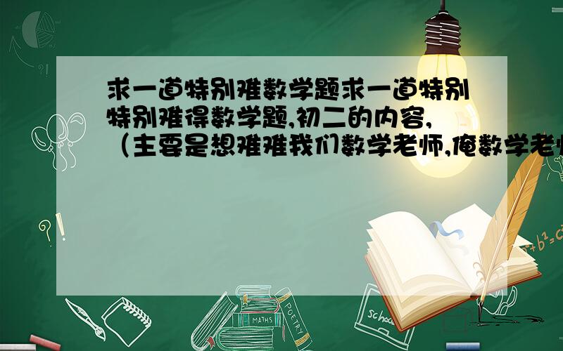 求一道特别难数学题求一道特别特别难得数学题,初二的内容,（主要是想难难我们数学老师,俺数学老师太聪明了）