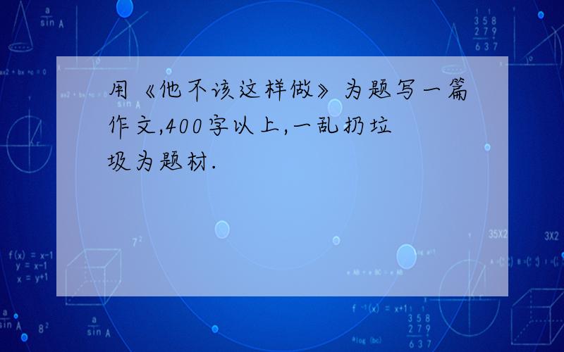 用《他不该这样做》为题写一篇作文,400字以上,一乱扔垃圾为题材.