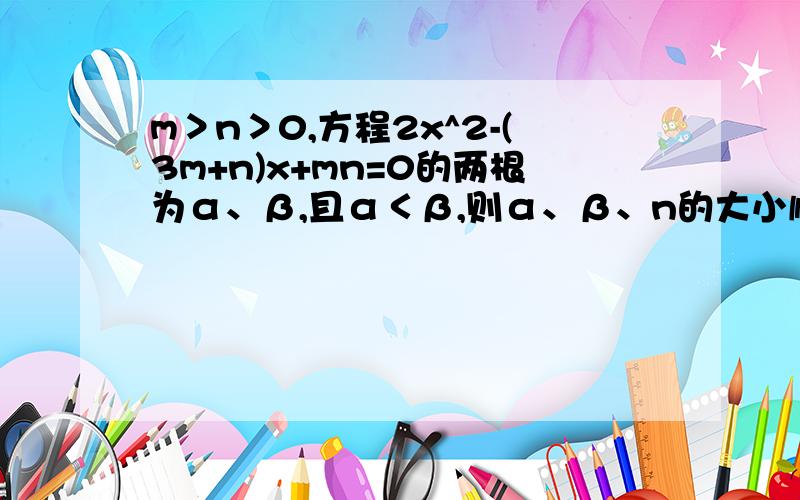m＞n＞0,方程2x^2-(3m+n)x+mn=0的两根为α、β,且α＜β,则α、β、n的大小顺序是?