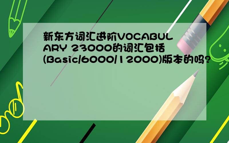 新东方词汇进阶VOCABULARY 23000的词汇包括(Basic/6000/12000)版本的吗?