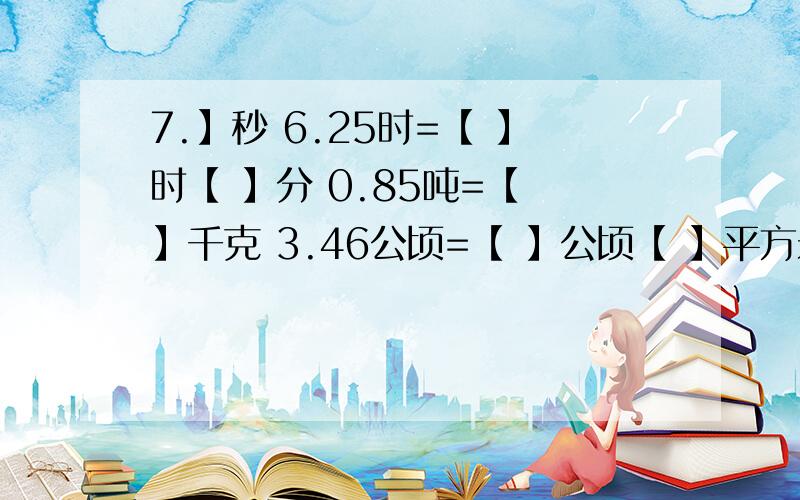 7.】秒 6.25时=【 】时【 】分 0.85吨=【 】千克 3.46公顷=【 】公顷【 】平方米