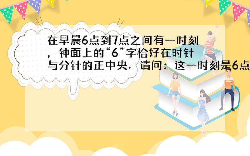 在早晨6点到7点之间有一时刻，钟面上的“6”字恰好在时针与分针的正中央．请问：这一时刻是6点多少分？