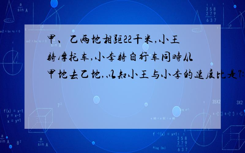 甲、乙两地相距22千米,小王骑摩托车,小李骑自行车同时从甲地去乙地,以知小王与小李的速度比是7:5,小王