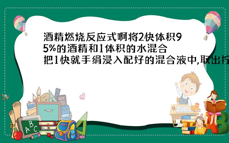 酒精燃烧反应式啊将2快体积95%的酒精和1体积的水混合 把1快就手绢浸入配好的混合液中,取出拧干.用火钳夹在酒精灯上点燃