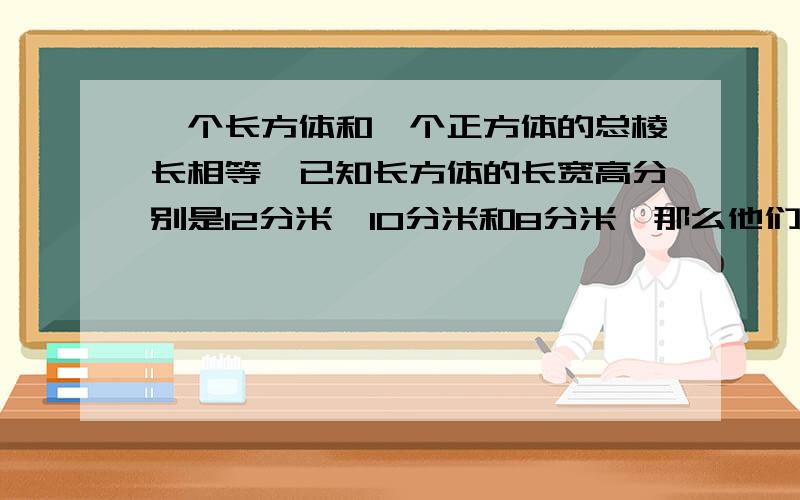 一个长方体和一个正方体的总棱长相等,已知长方体的长宽高分别是12分米,10分米和8分米,那么他们的体积相