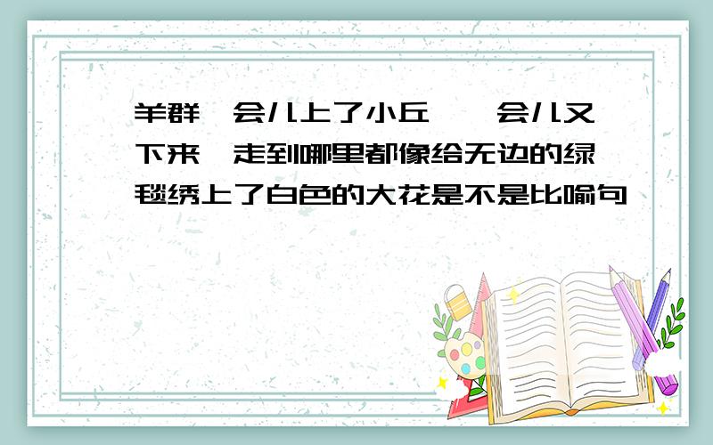 羊群一会儿上了小丘,一会儿又下来,走到哪里都像给无边的绿毯绣上了白色的大花是不是比喻句