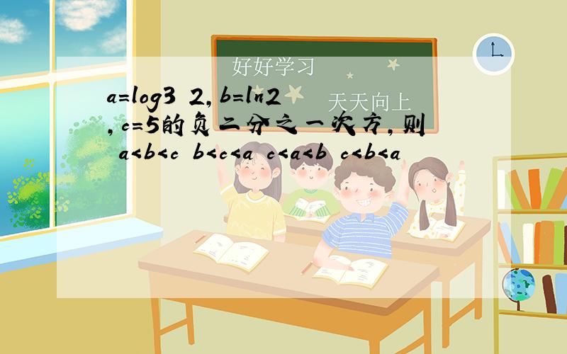 a=log3 2,b=ln2,c=5的负二分之一次方,则 a＜b＜c b＜c＜a c＜a＜b c＜b＜a