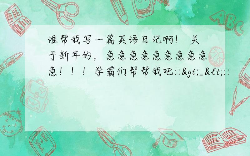 谁帮我写一篇英语日记啊！ 关于新年的，急急急急急急急急急急！！！学霸们帮帮我吧::>_<::