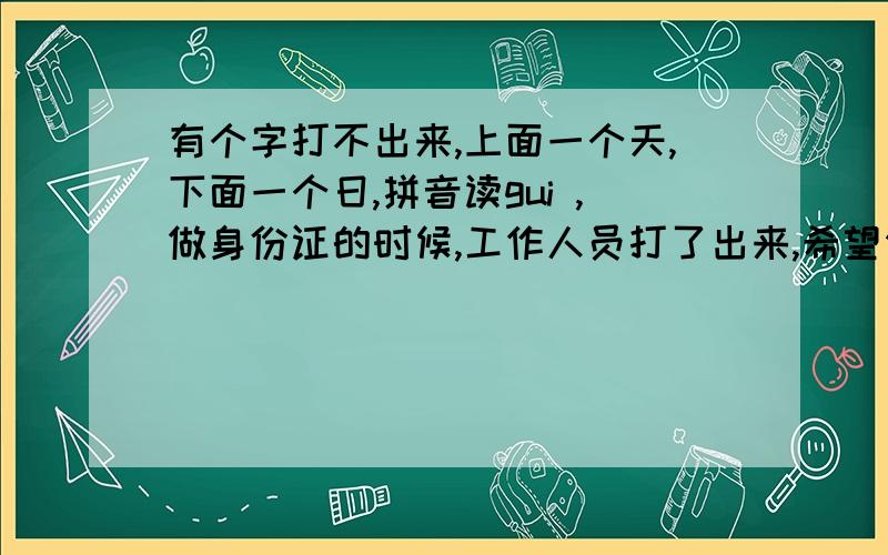 有个字打不出来,上面一个天,下面一个日,拼音读gui ,做身份证的时候,工作人员打了出来,希望你们帮忙,把出这个字,贴在