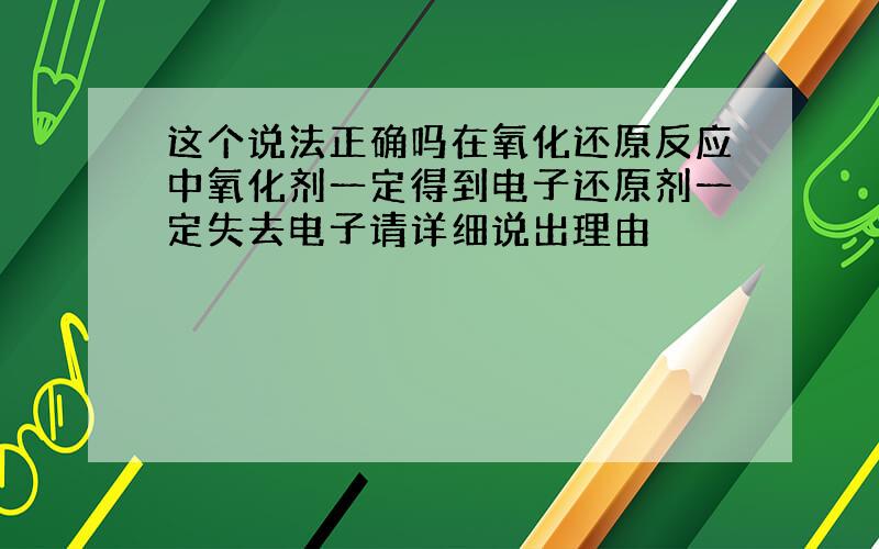 这个说法正确吗在氧化还原反应中氧化剂一定得到电子还原剂一定失去电子请详细说出理由