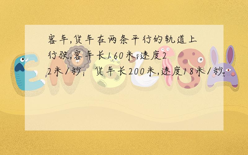 客车,货车在两条平行的轨道上行驶,客车长160米,速度22米/秒；货车长200米,速度18米/秒