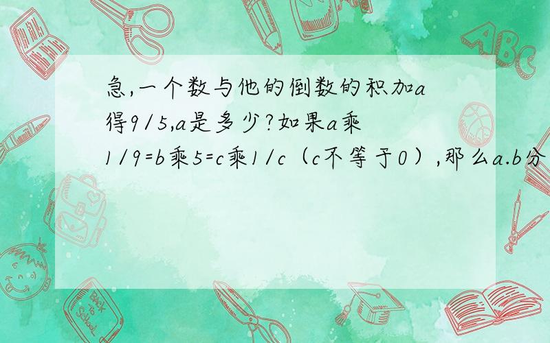 急,一个数与他的倒数的积加a得9/5,a是多少?如果a乘1/9=b乘5=c乘1/c（c不等于0）,那么a.b分别是