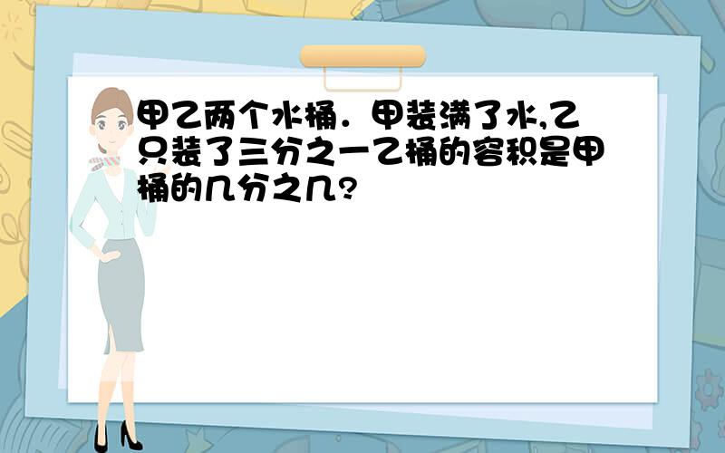 甲乙两个水桶．甲装满了水,乙只装了三分之一乙桶的容积是甲桶的几分之几?